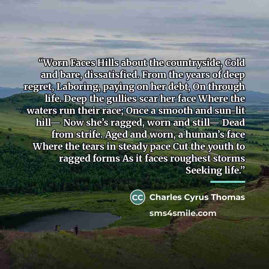 “Worn Faces Hills about the countryside, Cold and bare, dissatisfied. From the years of deep regret, Laboring, paying on her debt, On through life. Deep the gullies scar her face Where the waters run their race; Once a smooth and sun-lit hill— Now she’s ragged, worn and still— Dead from strife…” quote by Charles Cyrus Thomas