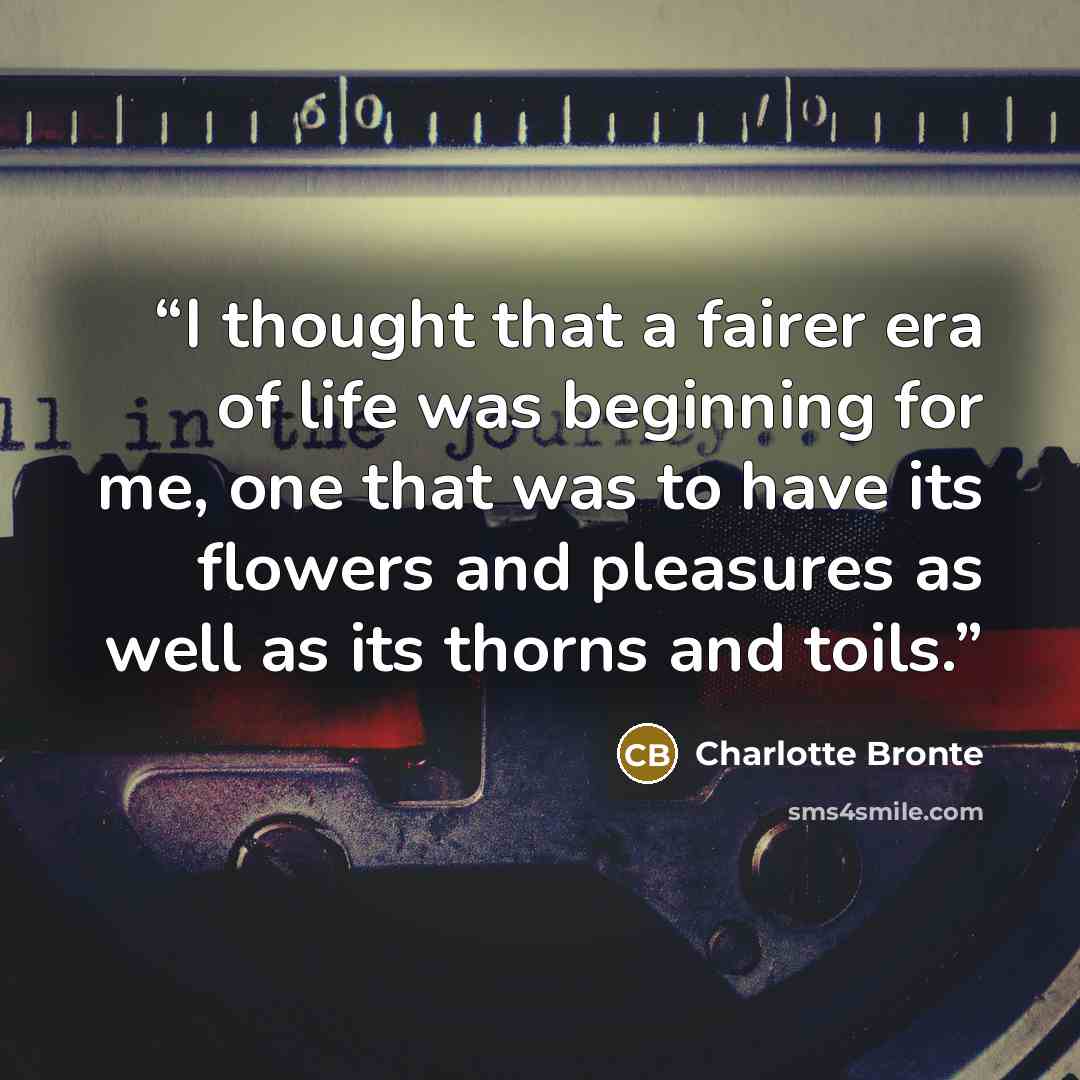 “I thought that a fairer era of life was beginning for me, one that was to have its flowers and pleasures as well as its thorns and toils.” quote by Charlotte Brontë