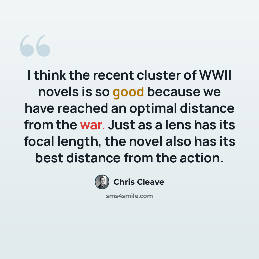 “I think the recent cluster of WWII novels is so good because we have reached an optimal distance from the war. Just as a lens has its focal length, the novel also has its best distance from the action.” quote by Chris Cleave