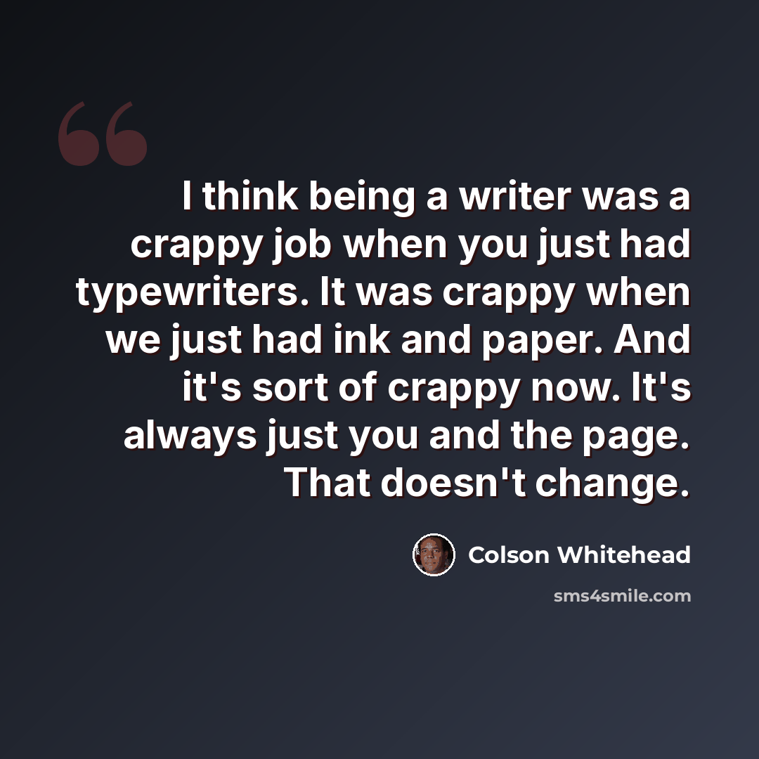 “I think being a writer was a crappy job when you just had typewriters. It was crappy when we just had ink and paper. And it's sort of crappy now. It's always just you and the page. That doesn't change.” quote by Colson Whitehead
