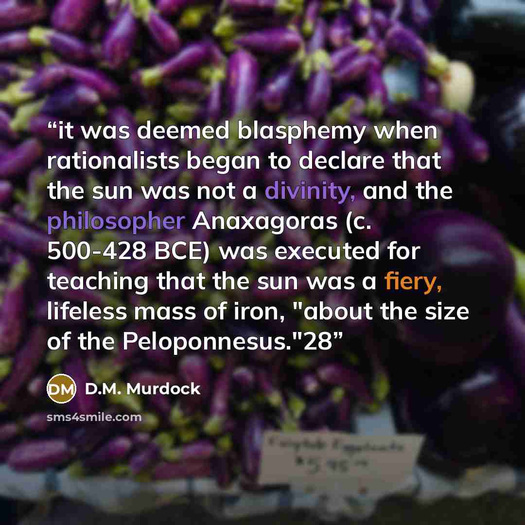 “it was deemed blasphemy when rationalists began to declare that the sun was not a divinity, and the philosopher Anaxagoras (c. 500-428 BCE) was executed for teaching that the sun was a fiery, lifeless mass of iron, "about the size of the Peloponnesus."28” quote by D.M. Murdock