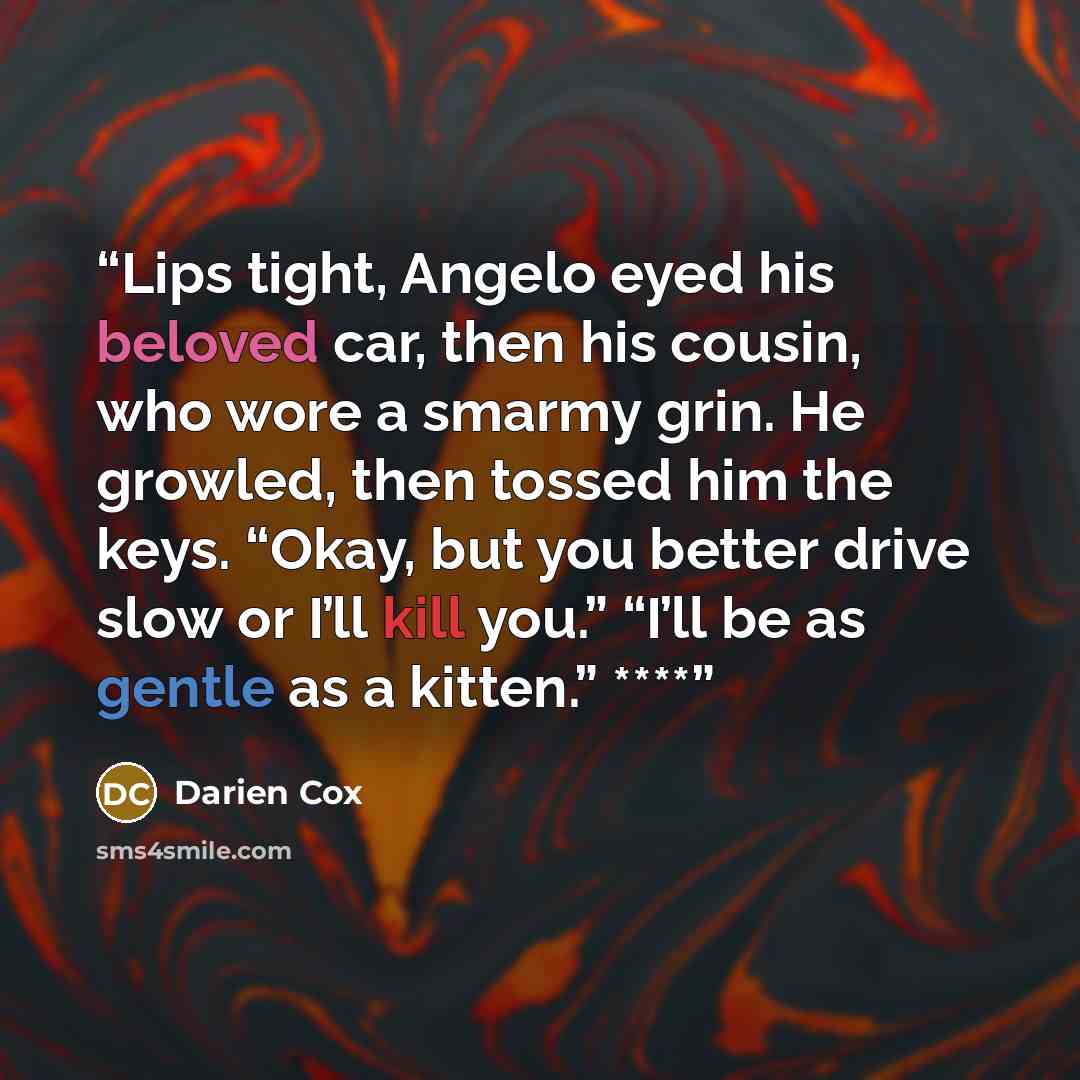 “Lips tight, Angelo eyed his beloved car, then his cousin, who wore a smarmy grin. He growled, then tossed him the keys. “Okay, but you better drive slow or I’ll kill you.” “I’ll be as gentle as a kitten.” ****” quote by Darien Cox