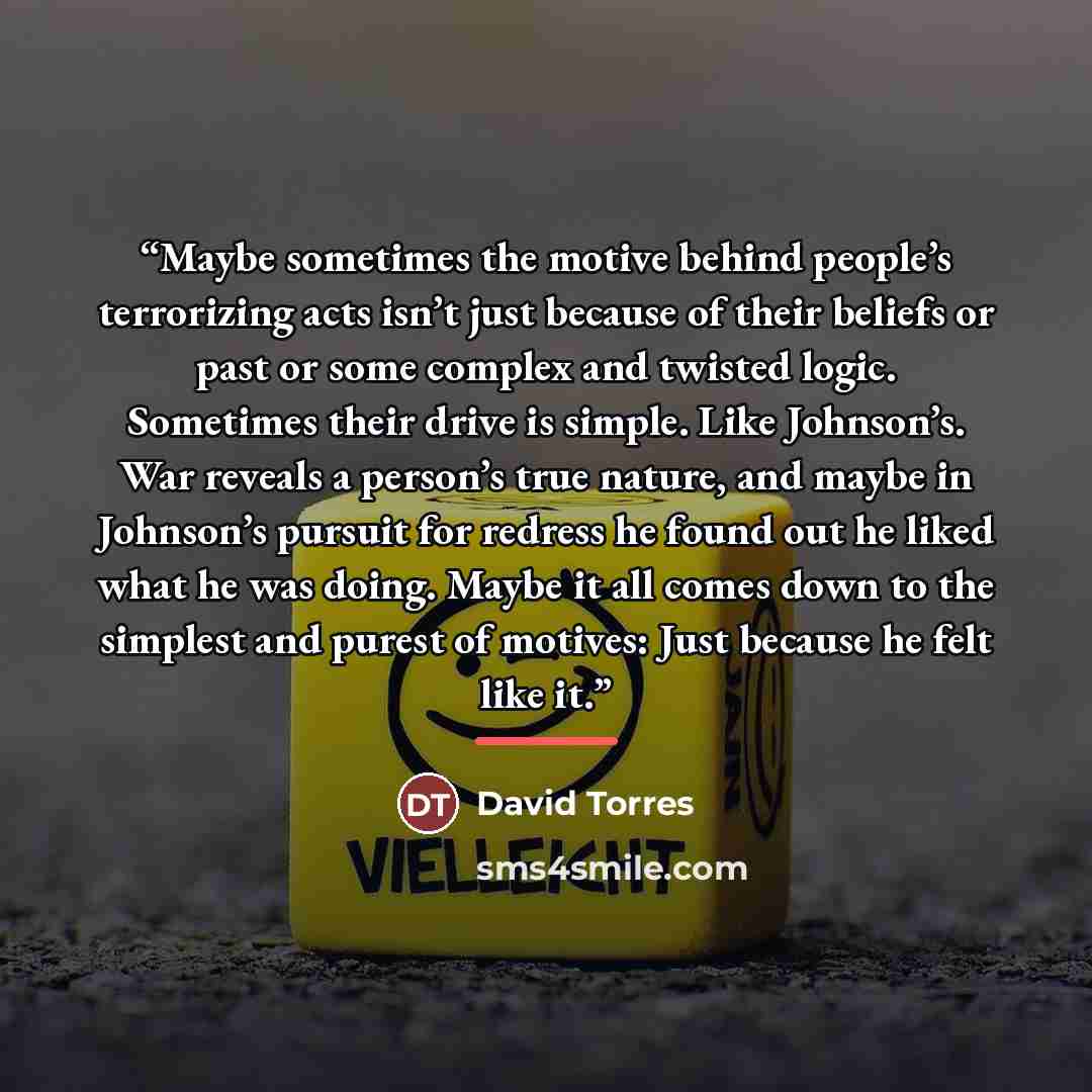 “Maybe sometimes the motive behind people’s terrorizing acts isn’t just because of their beliefs or past or some complex and twisted logic. Sometimes their drive is simple. Like Johnson’s. War reveals a person’s true nature, and maybe in Johnson’s pursuit for redress he found out he liked what he…” quote by David Torres