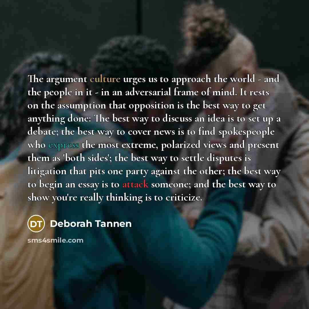 “The argument culture urges us to approach the world - and the people in it - in an adversarial frame of mind. It rests on the assumption that opposition is the best way to get anything done: The best way to discuss an idea is to set up a debate; the best way to cover news is to find spokespeople…” quote by Deborah Tannen