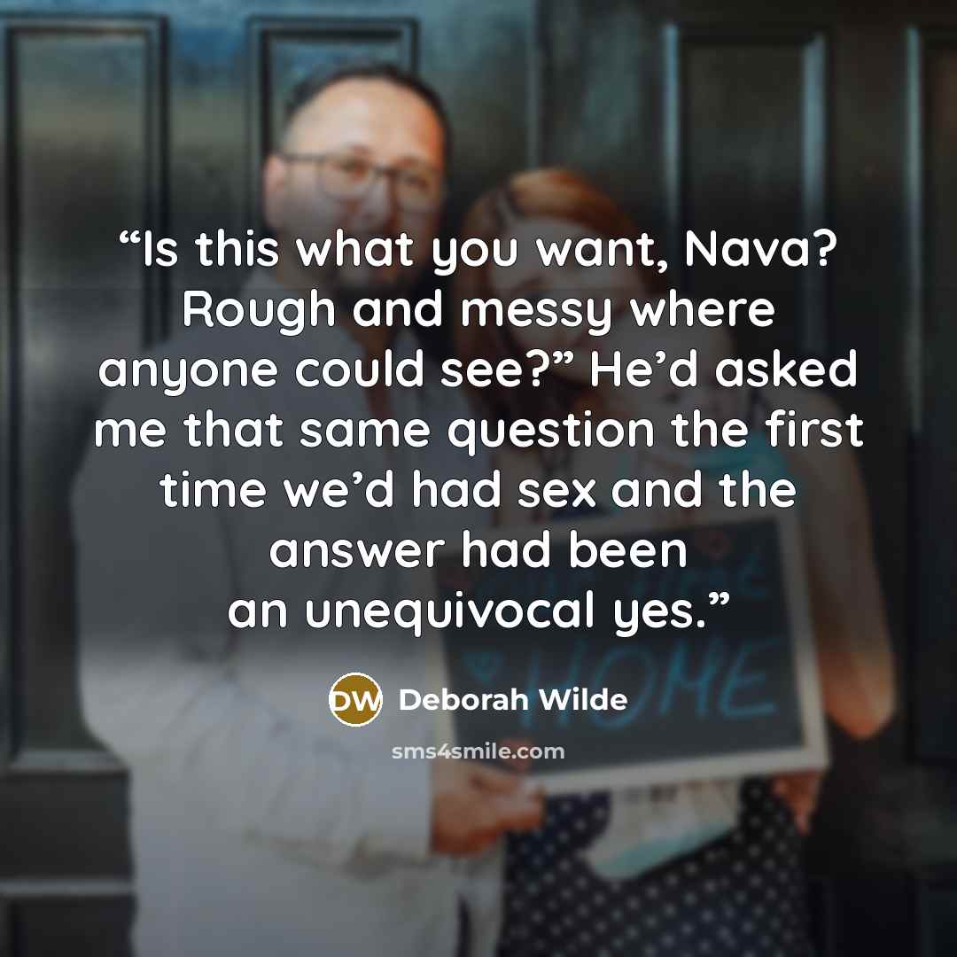 “Is this what you want, Nava? Rough and messy where anyone could see?” He’d asked me that same question the first time we’d had sex and the answer had been an unequivocal yes.” quote by Deborah Wilde