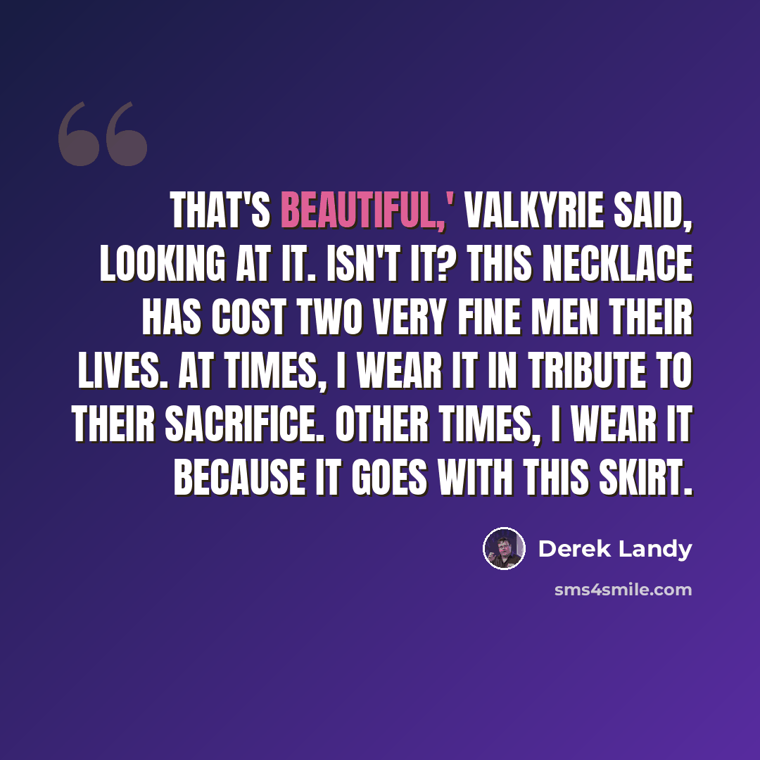 “That's beautiful,' Valkyrie said, looking at it. Isn't it? This necklace has cost two very fine men their lives. At times, I wear it in tribute to their sacrifice. Other times, I wear it because it goes with this skirt.” quote by Derek Landy