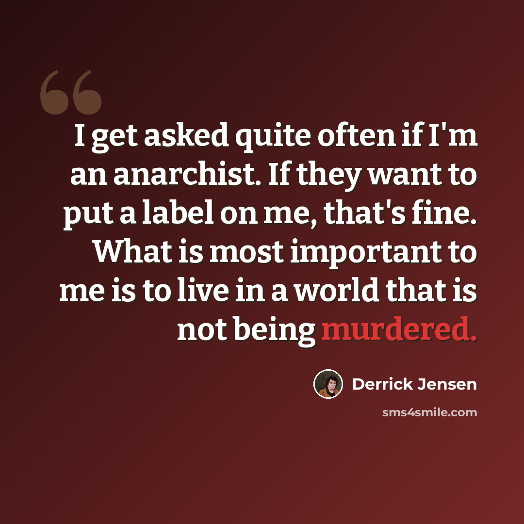 “I get asked quite often if I'm an anarchist. If they want to put a label on me, that's fine. What is most important to me is to live in a world that is not being murdered.” quote by Derrick Jensen