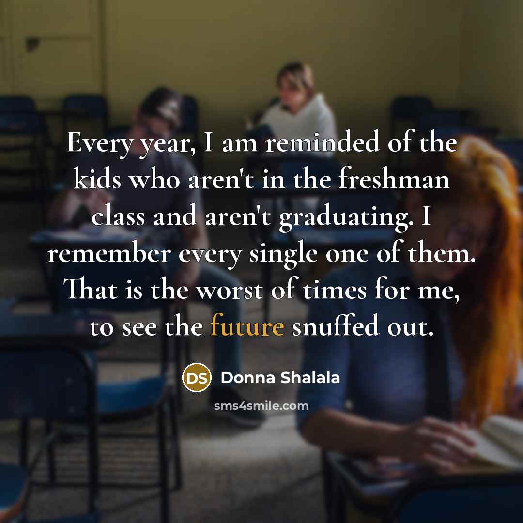 “Every year, I am reminded of the kids who aren't in the freshman class and aren't graduating. I remember every single one of them. That is the worst of times for me, to see the future snuffed out.” quote by Donna Shalala