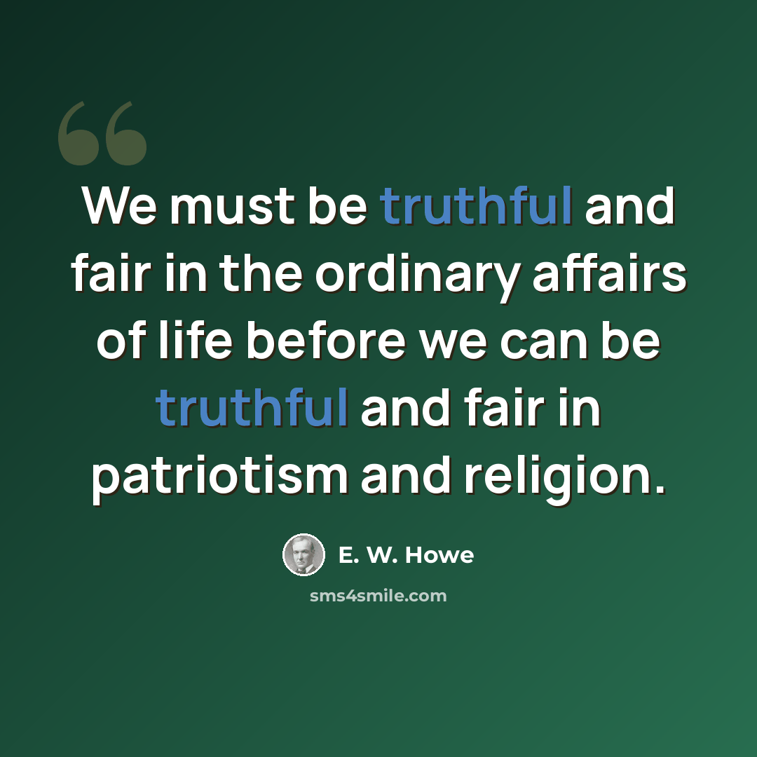 “We must be truthful and fair in the ordinary affairs of life before we can be truthful and fair in patriotism and religion.” quote by E. W. Howe