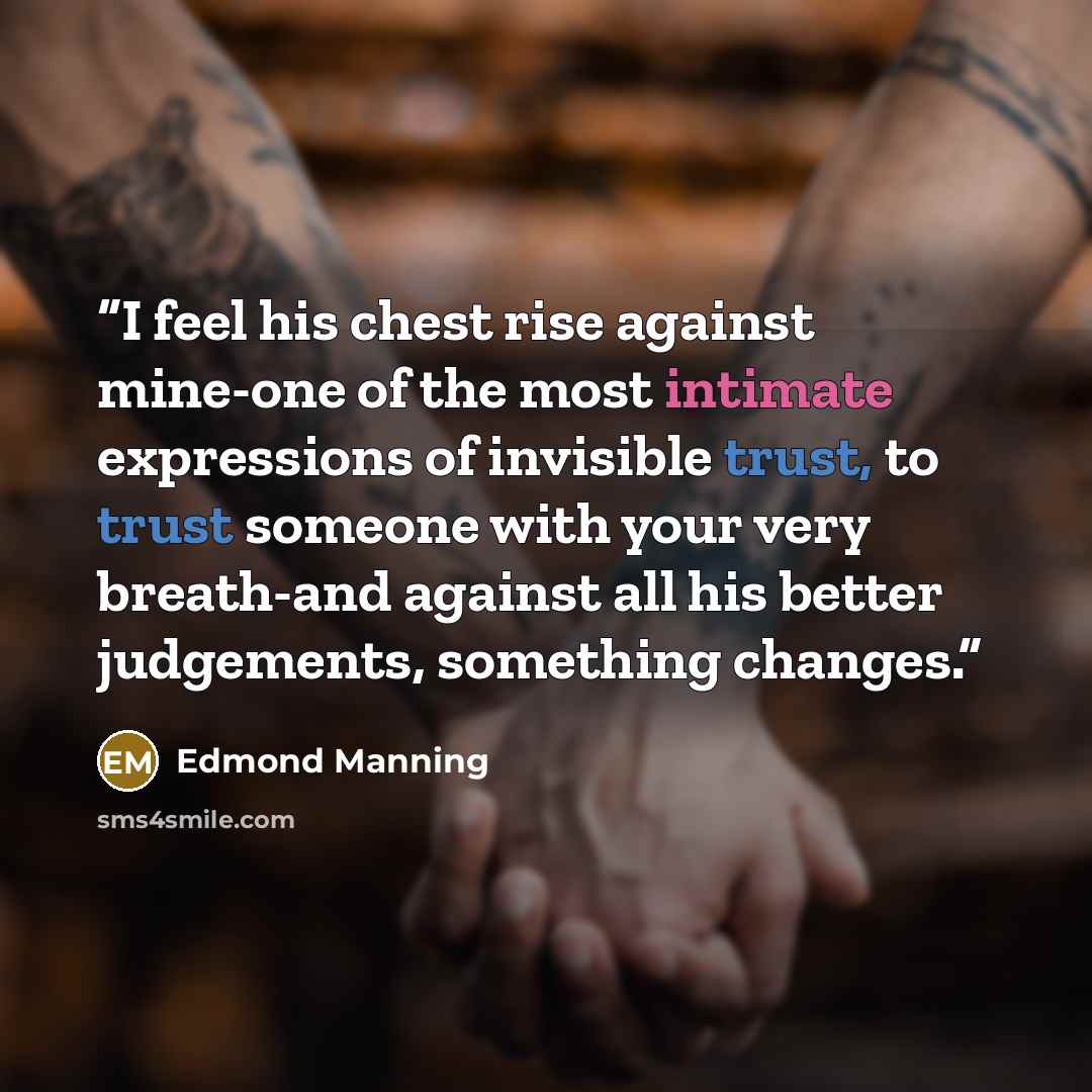 “I feel his chest rise against mine-one of the most intimate expressions of invisible trust, to trust someone with your very breath-and against all his better judgements, something changes.” quote by Edmond Manning