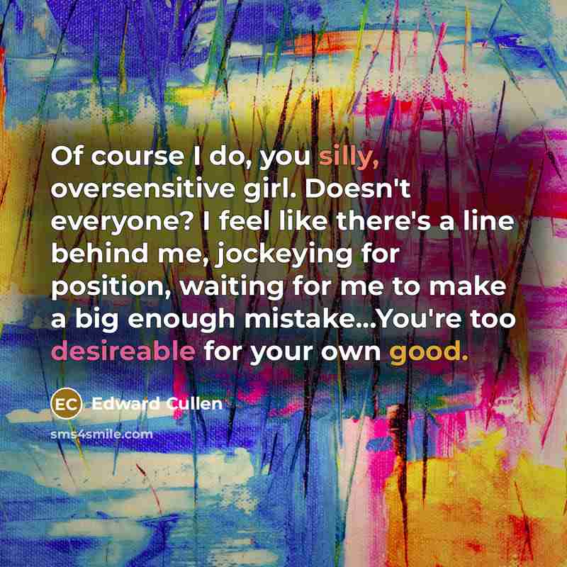 “Of course I do, you silly, oversensitive girl. Doesn't everyone? I feel like there's a line behind me, jockeying for position, waiting for me to make a big enough mistake...You're too desireable for your own good.” quote by Edward Cullen