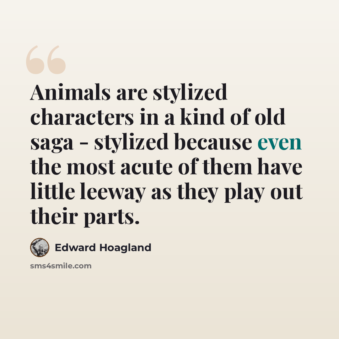 “Animals are stylized characters in a kind of old saga - stylized because even the most acute of them have little leeway as they play out their parts.” quote by Edward Hoagland