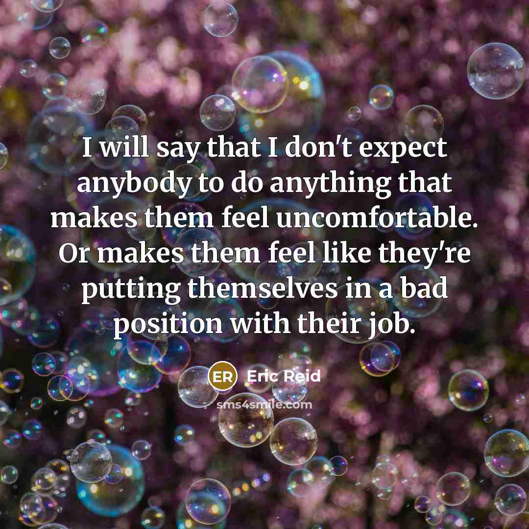 “I will say that I don't expect anybody to do anything that makes them feel uncomfortable. Or makes them feel like they're putting themselves in a bad position with their job.” quote by Eric Reid