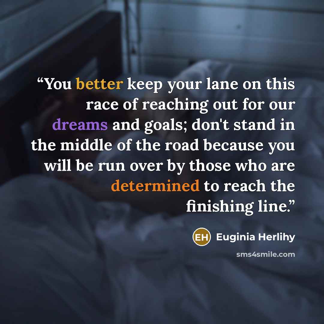 “You better keep your lane on this race of reaching out for our dreams and goals; don't stand in the middle of the road because you will be run over by those who are determined to reach the finishing line.” quote by Euginia Herlihy