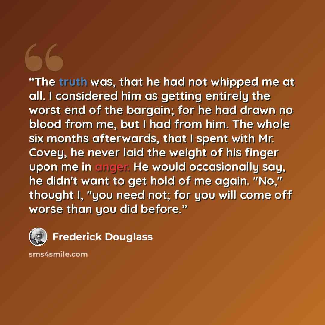 “The truth was, that he had not whipped me at all. I considered him as getting entirely the worst end of the bargain; for he had drawn no blood from me, but I had from him. The whole six months afterwards, that I spent with Mr. Covey, he never laid the weight of his finger upon me in anger. He…” quote by Frederick Douglass