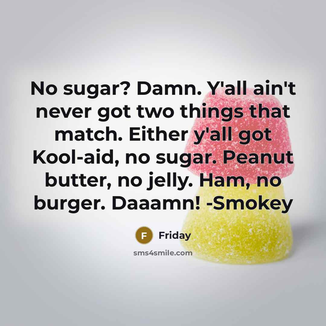 “No sugar? Damn. Y'all ain't never got two things that match. Either y'all got Kool-aid, no sugar. Peanut butter, no jelly. Ham, no burger. Daaamn! -Smokey” quote by Friday
