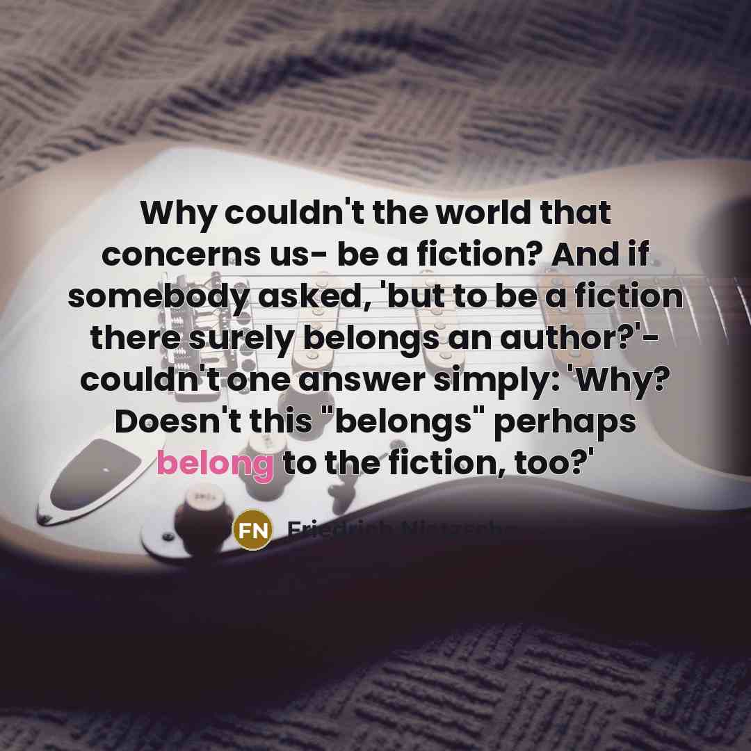 “Why couldn't the world that concerns us- be a fiction? And if somebody asked, 'but to be a fiction there surely belongs an author?'- couldn't one answer simply: 'Why? Doesn't this "belongs" perhaps belong to the fiction, too?'” quote by Friedrich Nietzsche