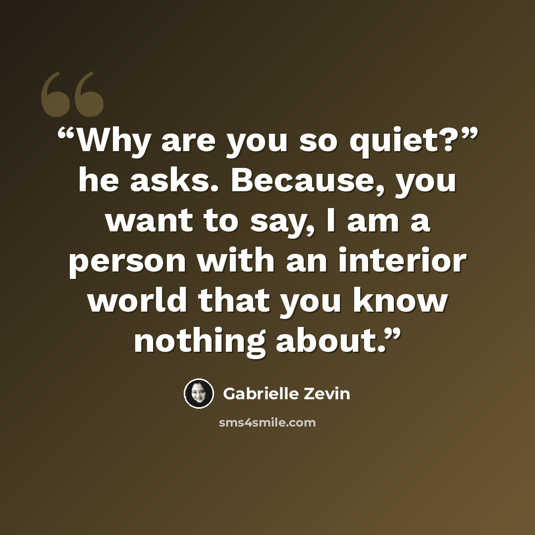 “Why are you so quiet?” he asks. Because, you want to say, I am a person with an interior world that you know nothing about.” quote by Gabrielle Zevin