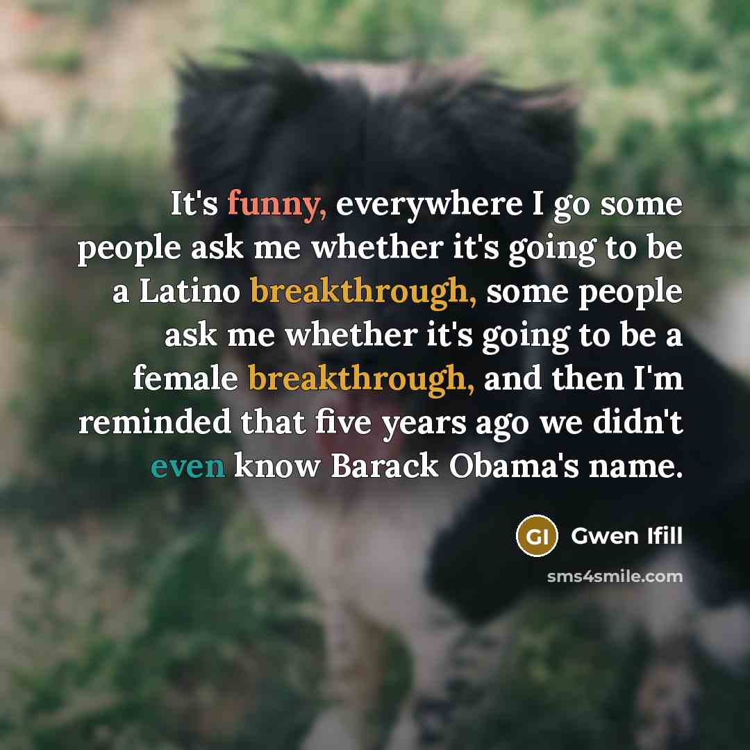“It's funny, everywhere I go some people ask me whether it's going to be a Latino breakthrough, some people ask me whether it's going to be a female breakthrough, and then I'm reminded that five years ago we didn't even know Barack Obama's name.” quote by Gwen Ifill