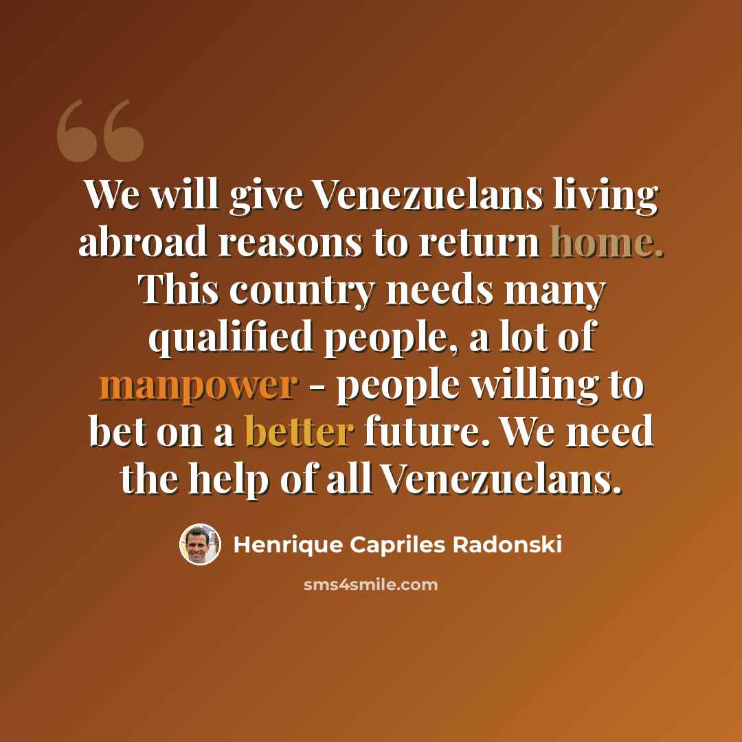 “We will give Venezuelans living abroad reasons to return home. This country needs many qualified people, a lot of manpower - people willing to bet on a better future. We need the help of all Venezuelans.” quote by Henrique Capriles Radonski