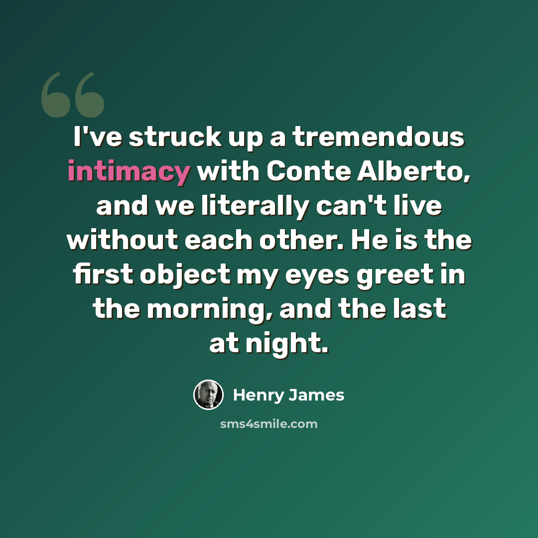 “I've struck up a tremendous intimacy with Conte Alberto, and we literally can't live without each other. He is the first object my eyes greet in the morning, and the last at night.” quote by Henry James