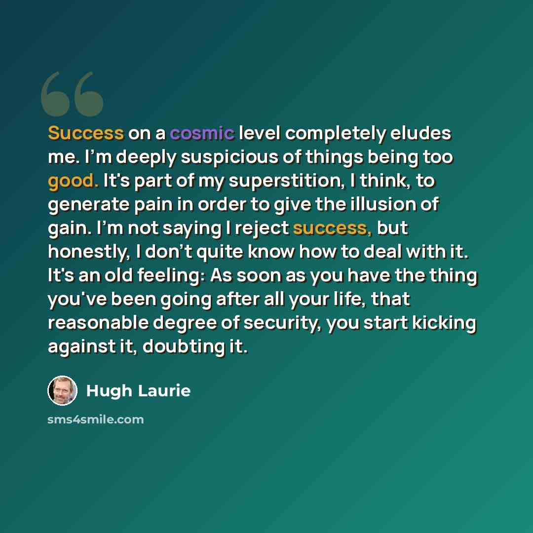 “Success on a cosmic level completely eludes me. I'm deeply suspicious of things being too good. It's part of my superstition, I think, to generate pain in order to give the illusion of gain. I'm not saying I reject success, but honestly, I don't quite know how to deal with it. It's an old feeling…” quote by Hugh Laurie