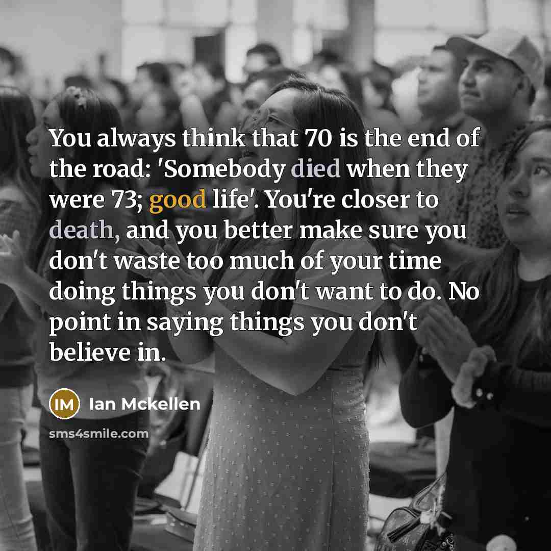 “You always think that 70 is the end of the road: 'Somebody died when they were 73; good life'. You're closer to death, and you better make sure you don't waste too much of your time doing things you don't want to do. No point in saying things you don't believe in.” quote by Ian Mckellen