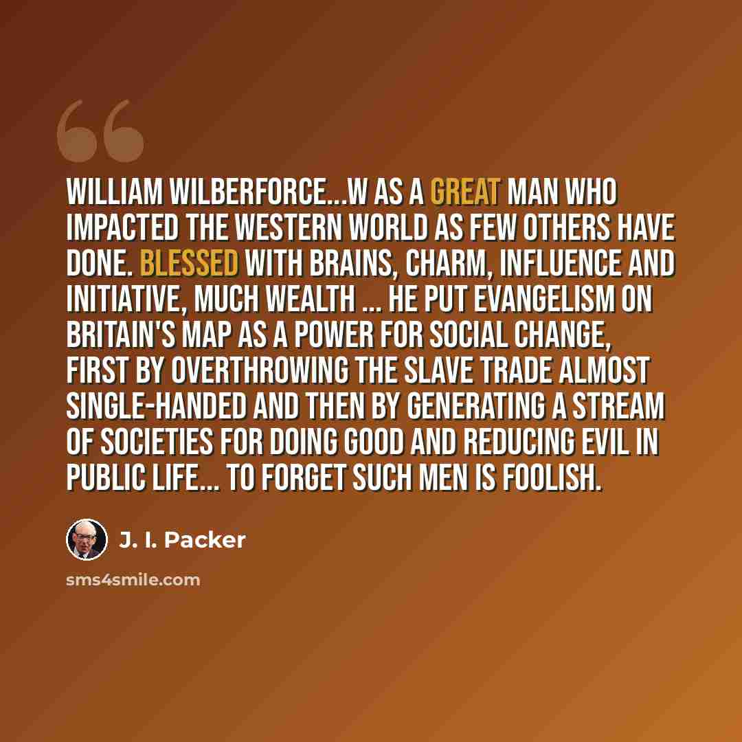 “William Wilberforce...w as a great man who impacted the Western world as few others have done. Blessed with brains, charm, influence and initiative, much wealth ... he put evangelism on Britain's map as a power for social change, first by overthrowing the slave trade almost single-handed and then…” quote by J. I. Packer