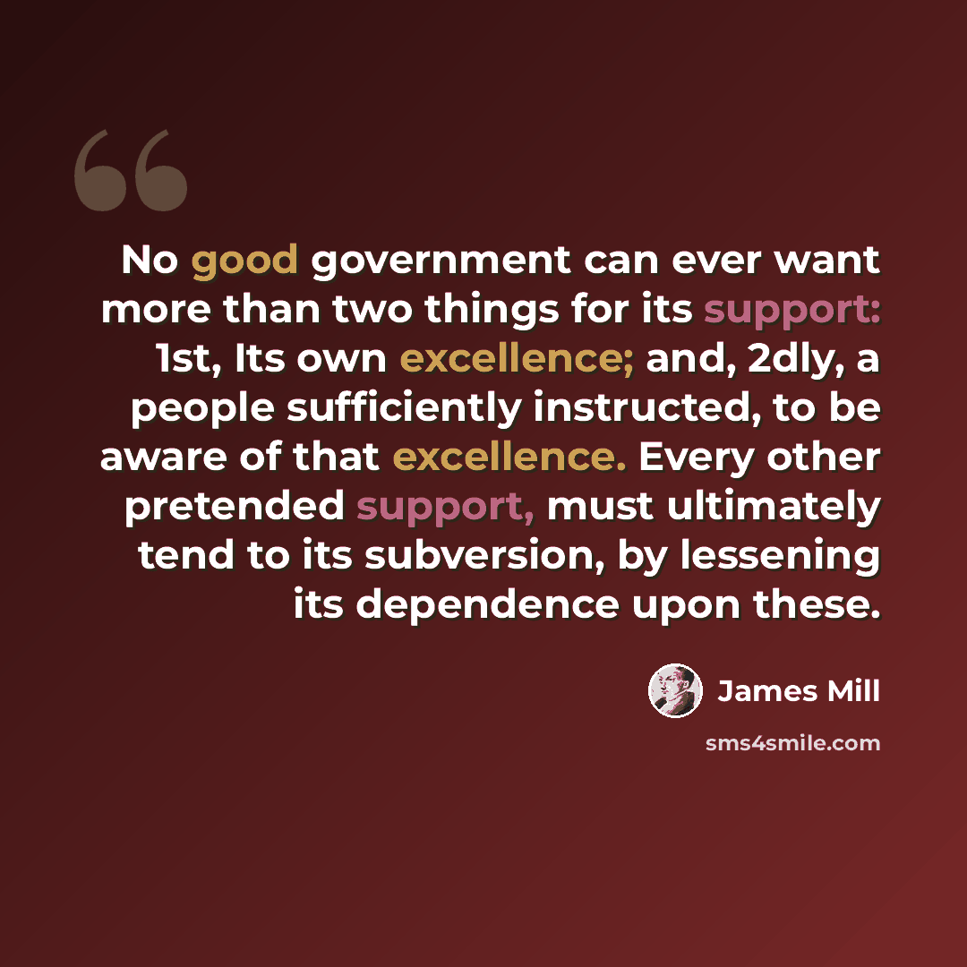 “No good government can ever want more than two things for its support: 1st, Its own excellence; and, 2dly, a people sufficiently instructed, to be aware of that excellence. Every other pretended support, must ultimately tend to its subversion, by lessening its dependence upon these.” quote by James Mill