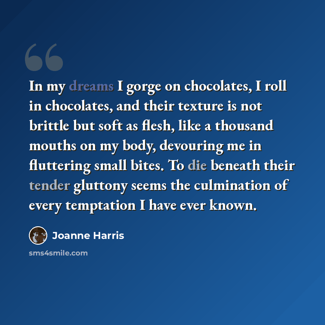 “In my dreams I gorge on chocolates, I roll in chocolates, and their texture is not brittle but soft as flesh, like a thousand mouths on my body, devouring me in fluttering small bites. To die beneath their tender gluttony seems the culmination of every temptation I have ever known.” quote by Joanne Harris