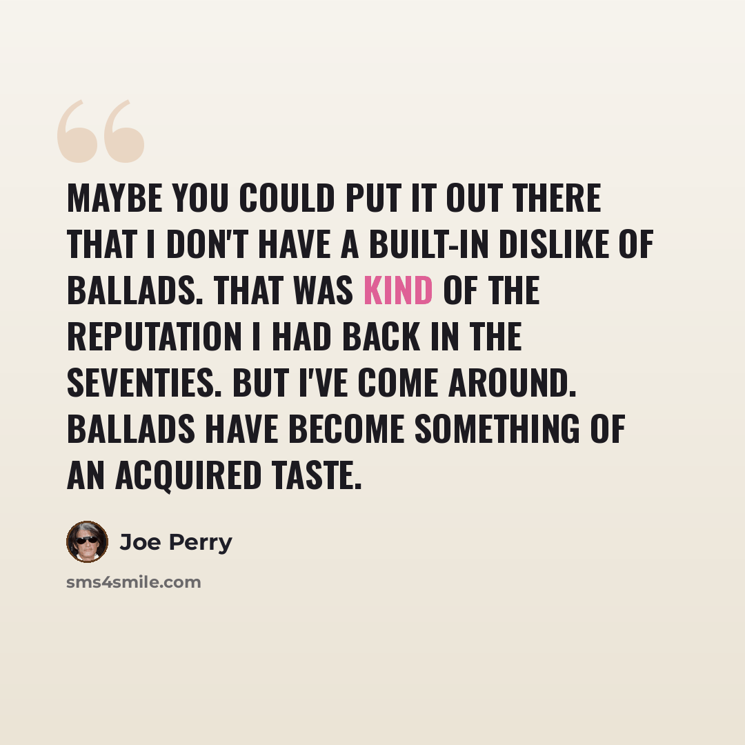 “Maybe you could put it out there that I don't have a built-in dislike of ballads. That was kind of the reputation I had back in the Seventies. But I've come around. Ballads have become something of an acquired taste.” quote by Joe Perry