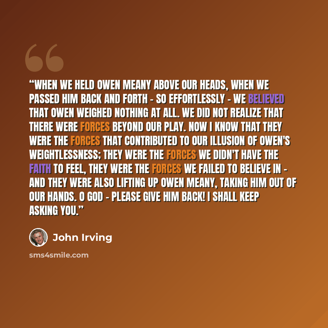 “When we held Owen Meany above our heads, when we passed him back and forth - so effortlessly - we believed that Owen weighed nothing at all. We did not realize that there were forces beyond our play. Now I know that they were the forces that contributed to our illusion of Owen's weightlessness…” quote by John Irving