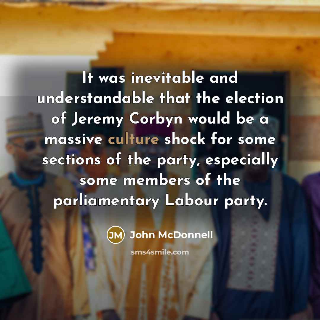 “It was inevitable and understandable that the election of Jeremy Corbyn would be a massive culture shock for some sections of the party, especially some members of the parliamentary Labour party.” quote by John McDonnell