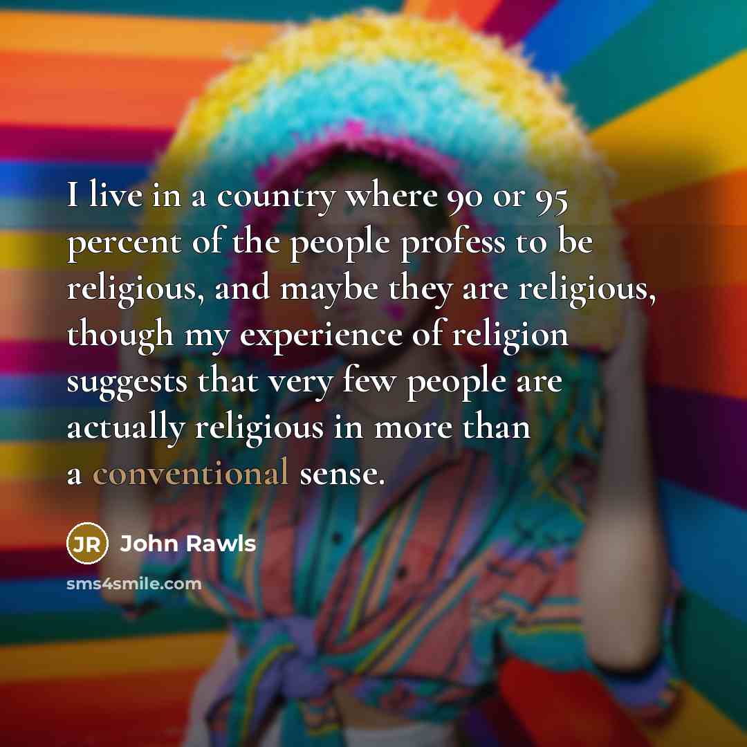 “I live in a country where 90 or 95 percent of the people profess to be religious, and maybe they are religious, though my experience of religion suggests that very few people are actually religious in more than a conventional sense.” quote by John Rawls