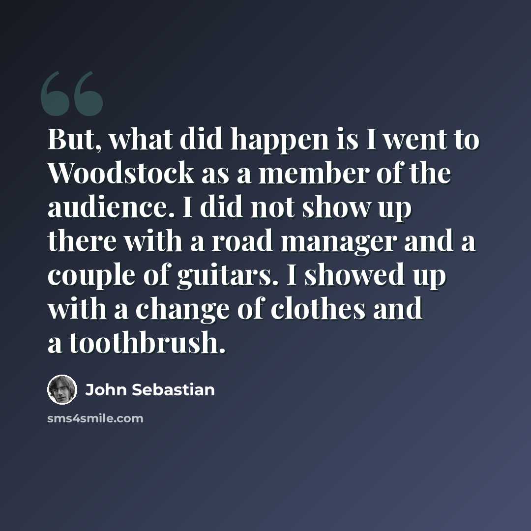 “But, what did happen is I went to Woodstock as a member of the audience. I did not show up there with a road manager and a couple of guitars. I showed up with a change of clothes and a toothbrush.” quote by John Sebastian
