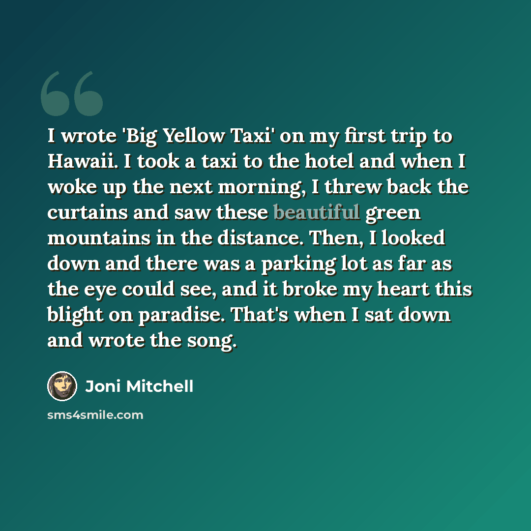 “I wrote 'Big Yellow Taxi' on my first trip to Hawaii. I took a taxi to the hotel and when I woke up the next morning, I threw back the curtains and saw these beautiful green mountains in the distance. Then, I looked down and there was a parking lot as far as the eye could see, and it broke my…” quote by Joni Mitchell