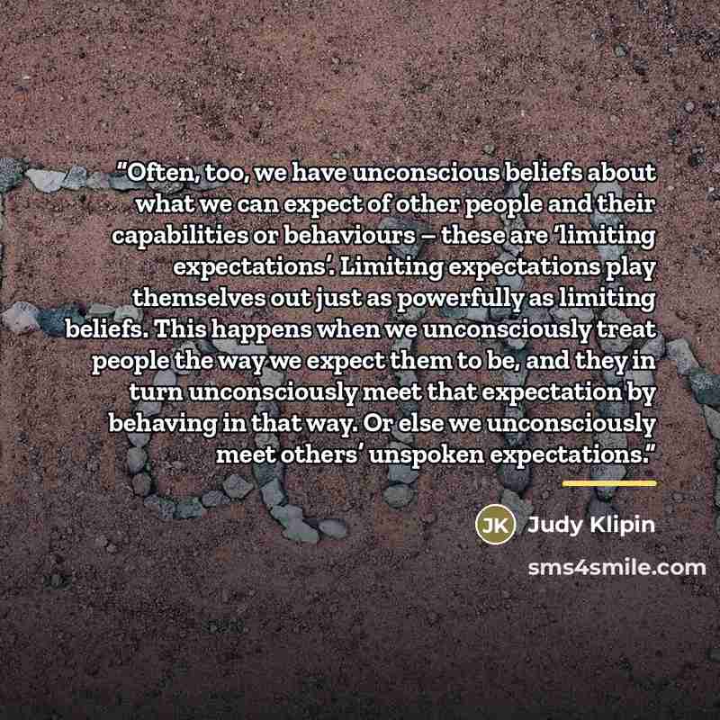 “Often, too, we have unconscious beliefs about what we can expect of other people and their capabilities or behaviours – these are ‘limiting expectations’. Limiting expectations play themselves out just as powerfully as limiting beliefs. This happens when we unconsciously treat people the way we…” quote by Judy Klipin