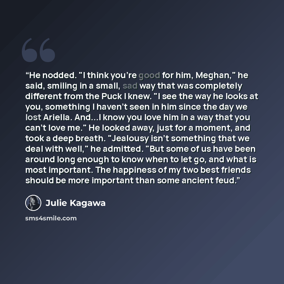 “He nodded. "I think you're good for him, Meghan," he said, smiling in a small, sad way that was completely different from the Puck I knew. "I see the way he looks at you, something I haven't seen in him since the day we lost Ariella. And...I know you love him in a way that you can't love me." He…” quote by Julie Kagawa