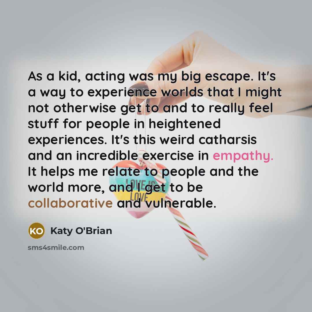 “As a kid, acting was my big escape. It's a way to experience worlds that I might not otherwise get to and to really feel stuff for people in heightened experiences. It's this weird catharsis and an incredible exercise in empathy. It helps me relate to people and the world more, and I get to be…” quote by Katy O'Brian