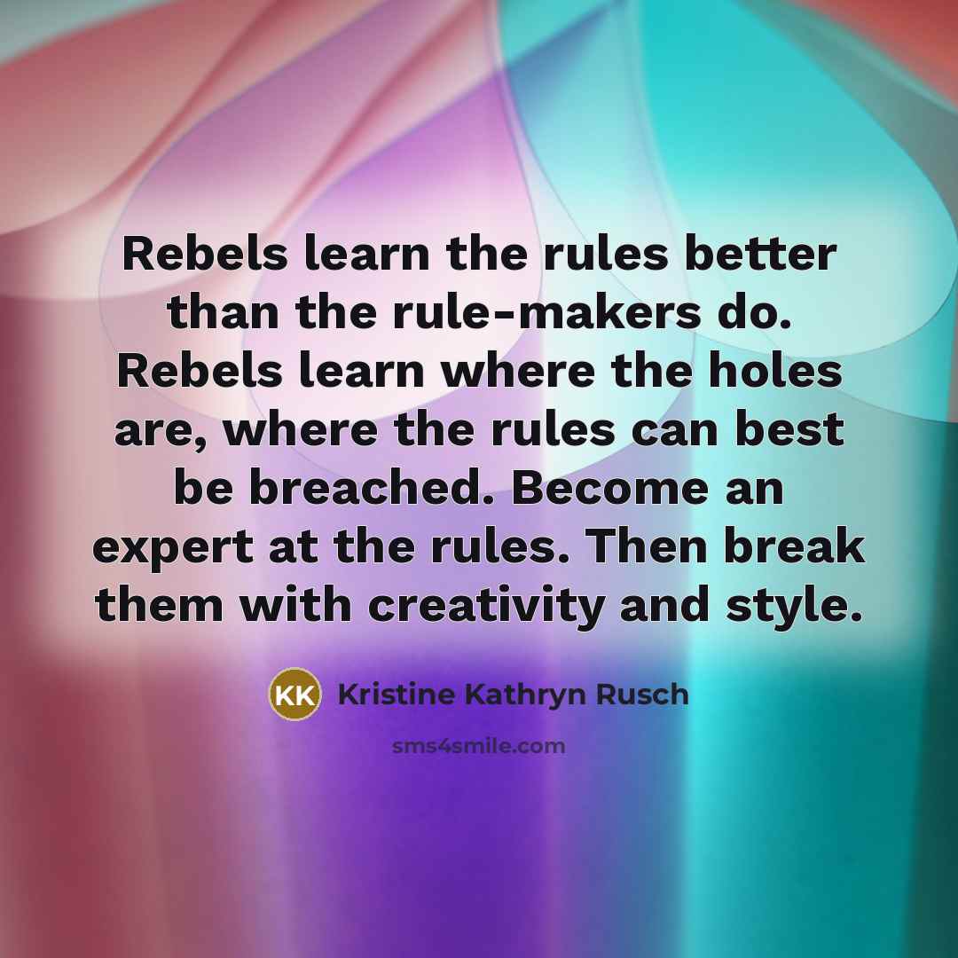 “Rebels learn the rules better than the rule-makers do. Rebels learn where the holes are, where the rules can best be breached. Become an expert at the rules. Then break them with creativity and style.” quote by Kristine Kathryn Rusch