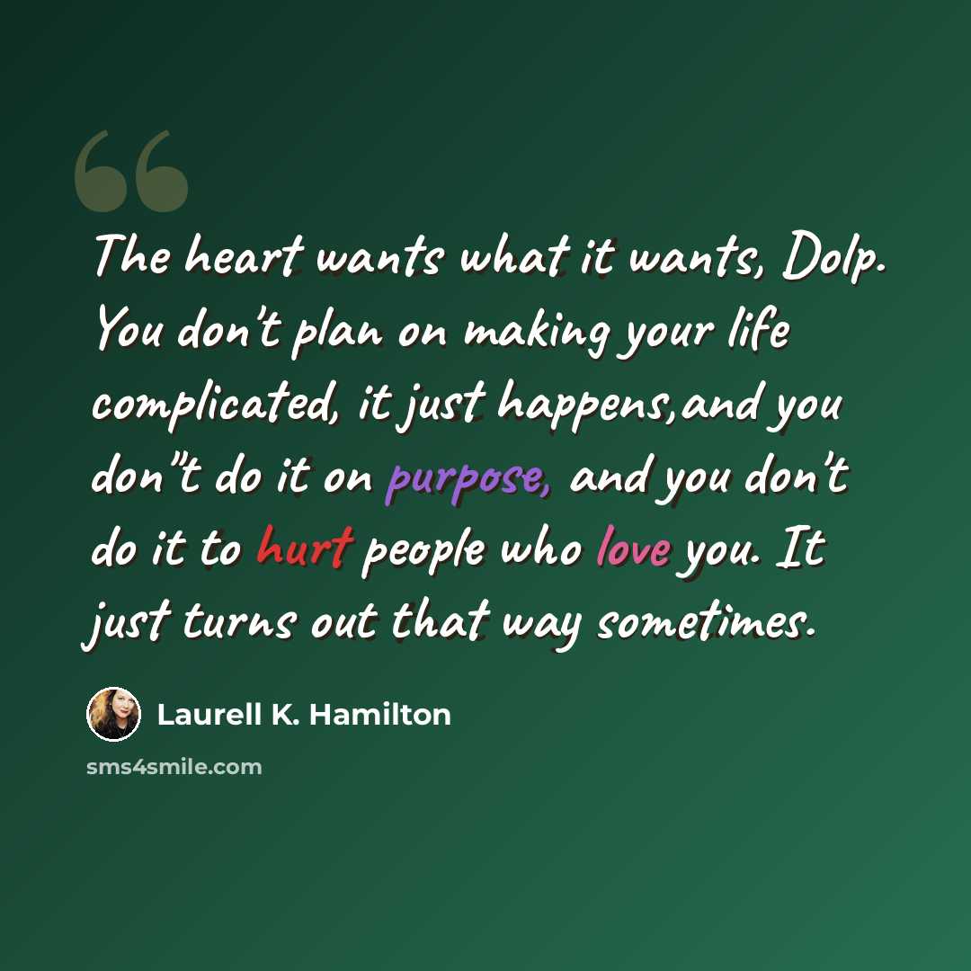 “The heart wants what it wants, Dolp. You don't plan on making your life complicated, it just happens,and you don"t do it on purpose, and you don't do it to hurt people who love you. It just turns out that way sometimes.” quote by Laurell K. Hamilton