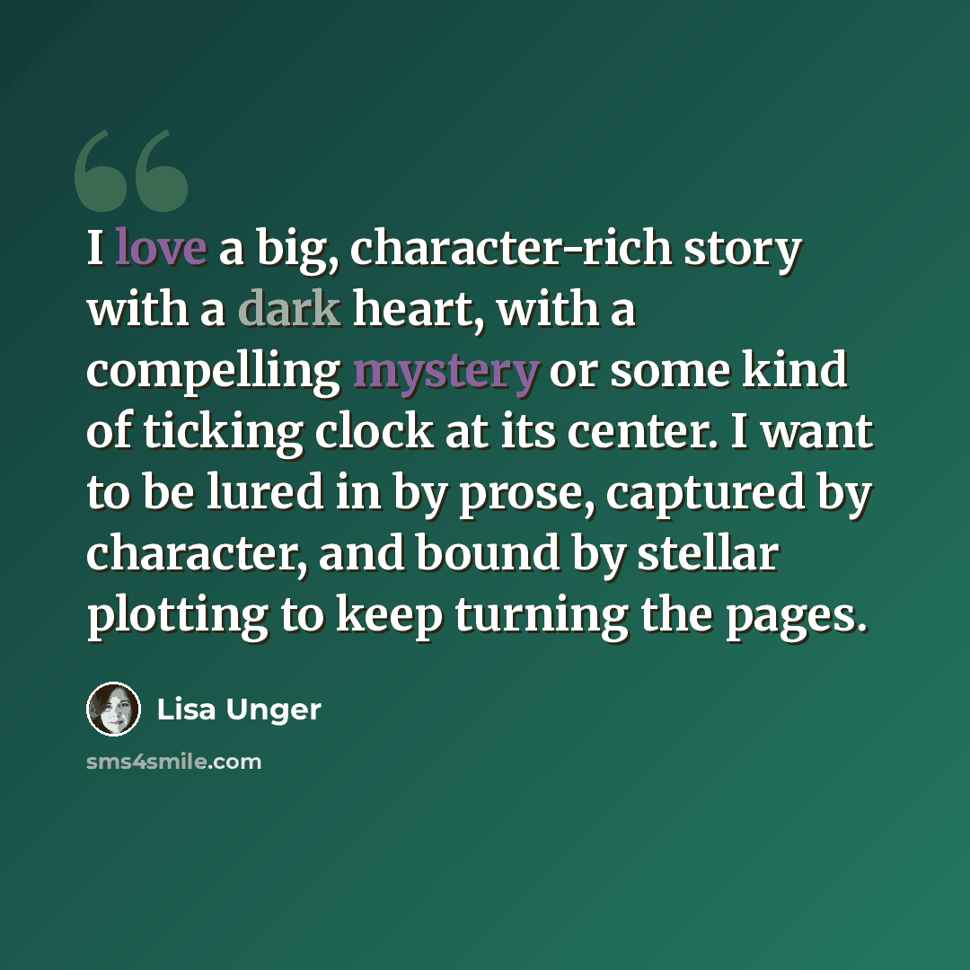 “I love a big, character-rich story with a dark heart, with a compelling mystery or some kind of ticking clock at its center. I want to be lured in by prose, captured by character, and bound by stellar plotting to keep turning the pages.” quote by Lisa Unger