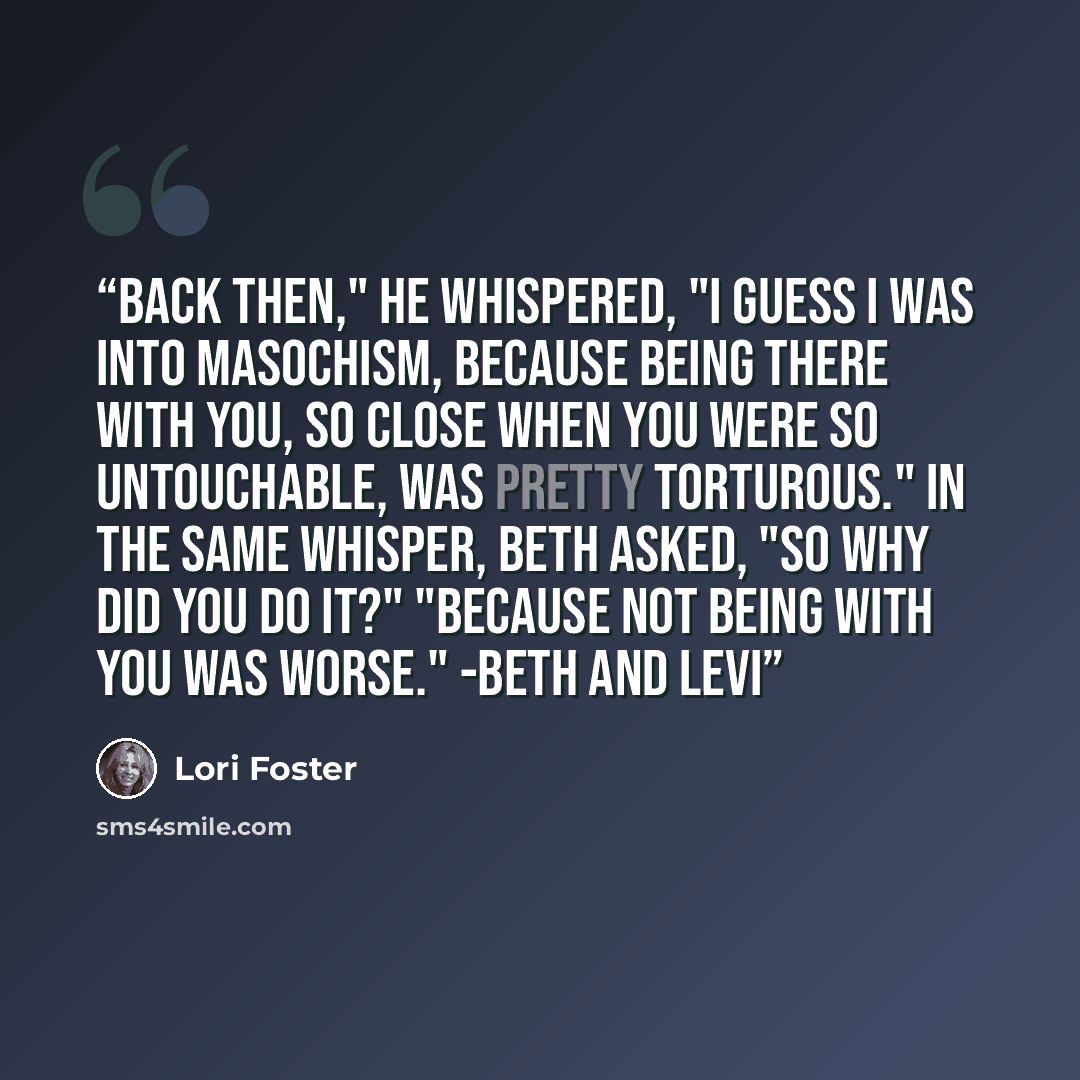 “Back then," he whispered, "I guess I was into masochism, because being there with you, so close when you were so untouchable, was pretty torturous." In the same whisper, Beth asked, "So why did you do it?" "Because not being with you was worse." -Beth and Levi” quote by Lori Foster