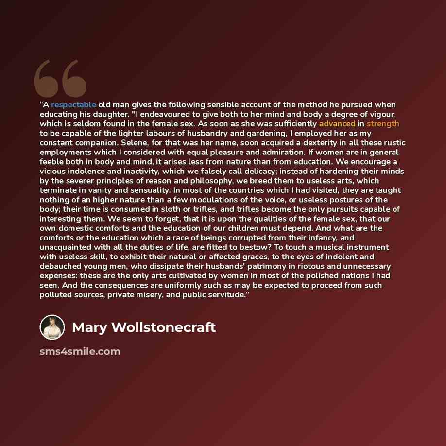 “A respectable old man gives the following sensible account of the method he pursued when educating his daughter. "I endeavoured to give both to her mind and body a degree of vigour, which is seldom found in the female sex. As soon as she was sufficiently advanced in strength to be capable of the…” quote by Mary Wollstonecraft