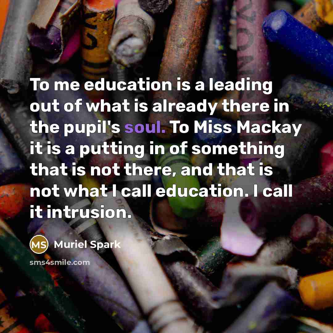“To me education is a leading out of what is already there in the pupil's soul. To Miss Mackay it is a putting in of something that is not there, and that is not what I call education. I call it intrusion.” quote by Muriel Spark