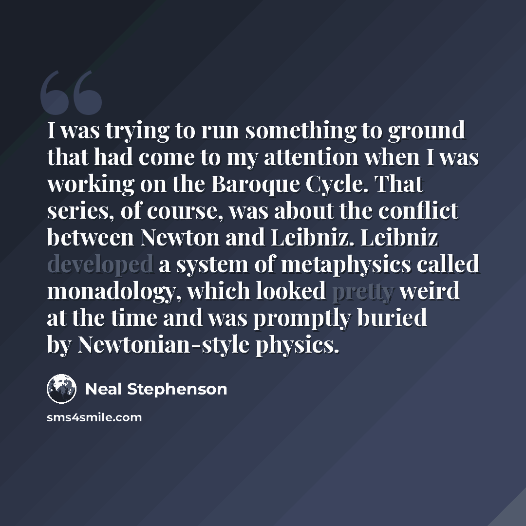 “I was trying to run something to ground that had come to my attention when I was working on the Baroque Cycle. That series, of course, was about the conflict between Newton and Leibniz. Leibniz developed a system of metaphysics called monadology, which looked pretty weird at the time and was…” quote by Neal Stephenson
