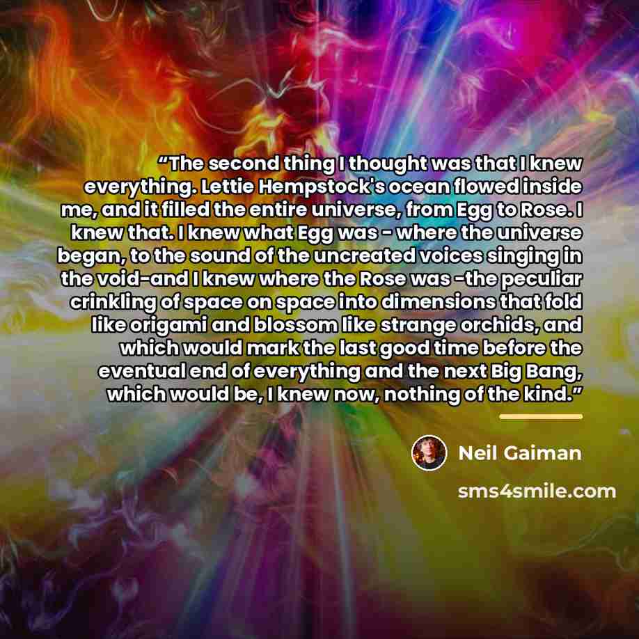 “The second thing I thought was that I knew everything. Lettie Hempstock's ocean flowed inside me, and it filled the entire universe, from Egg to Rose. I knew that. I knew what Egg was - where the universe began, to the sound of the uncreated voices singing in the void-and I knew where the Rose was…” quote by Neil Gaiman