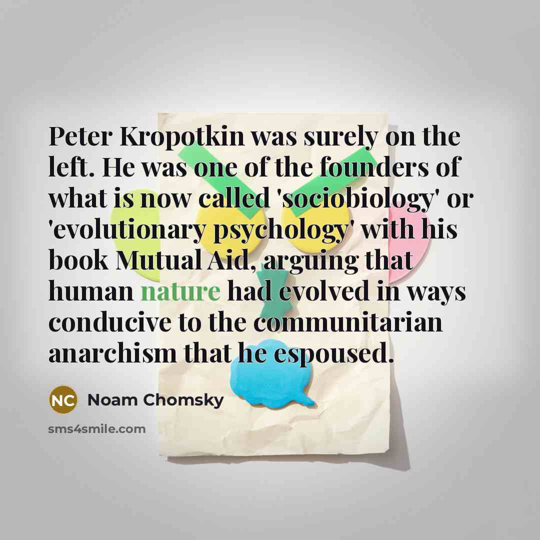 “Peter Kropotkin was surely on the left. He was one of the founders of what is now called 'sociobiology' or 'evolutionary psychology' with his book Mutual Aid, arguing that human nature had evolved in ways conducive to the communitarian anarchism that he espoused.” quote by Noam Chomsky