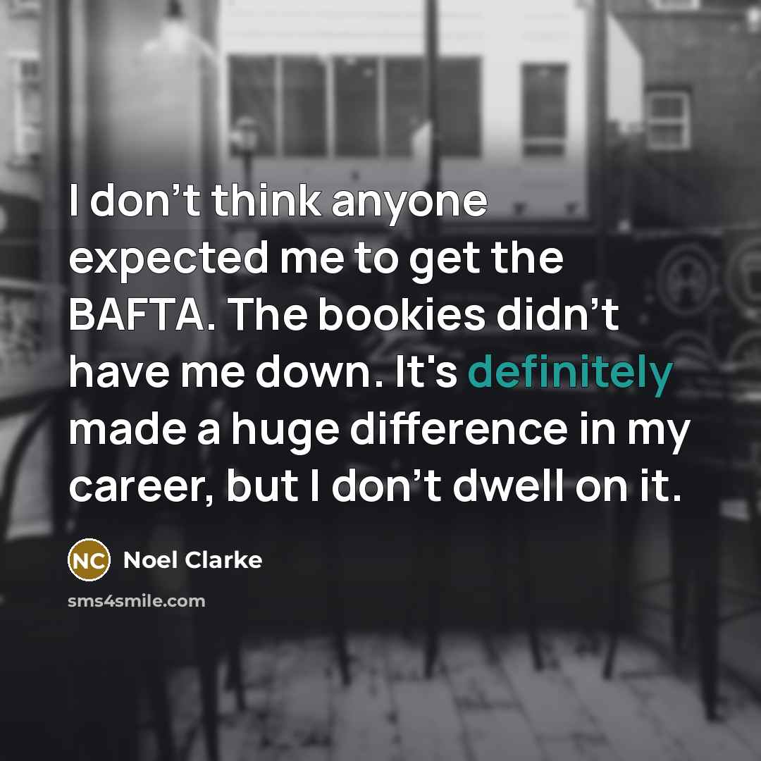 “I don't think anyone expected me to get the BAFTA. The bookies didn't have me down. It's definitely made a huge difference in my career, but I don't dwell on it.” quote by Noel Clarke