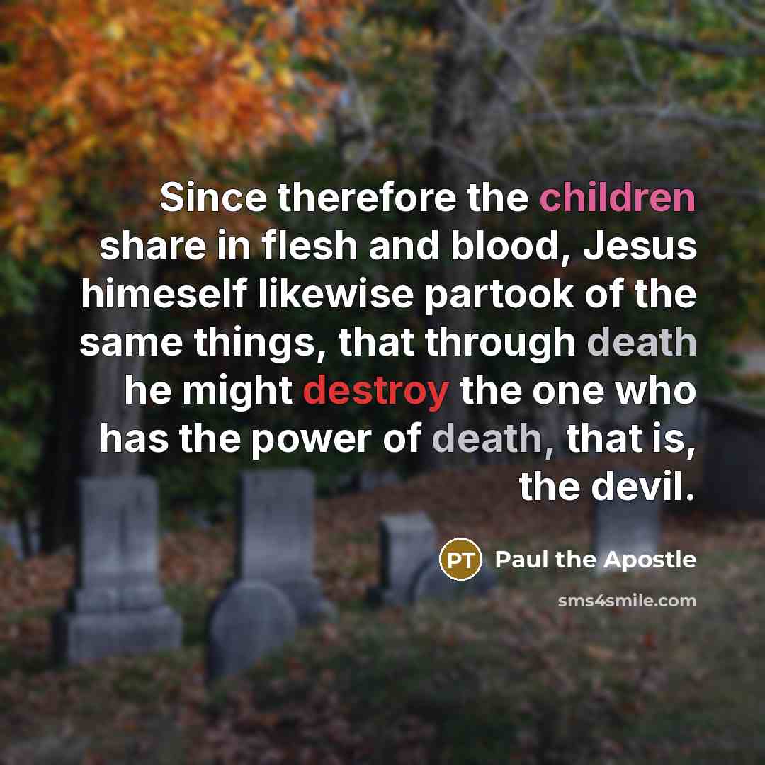 “Since therefore the children share in flesh and blood, Jesus himeself likewise partook of the same things, that through death he might destroy the one who has the power of death, that is, the devil.” quote by Paul the Apostle